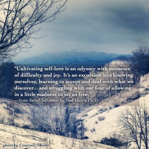 “Cultivating self-love is an odyssey with moments of difficulty and joy. It’s an excursion into knowing ourselves, learning to accept and deal with what we discover... and struggling with our fear of allowing in a little madness to set us free.” —from Sacred Selfishness by Bud Harris Ph.D.