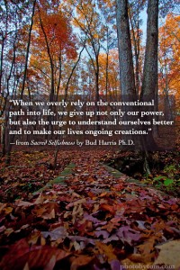 “When we overly rely on the conventional path into life, we give up not only our power, but also the urge to understand ourselves better and to make our lives ongoing creations.” —from Sacred Selfishness by Bud Harris Ph.D.
