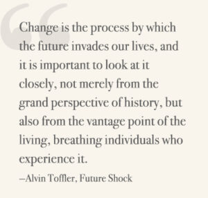 Change is the process by which the future invades our lives, and it is important to look at it closely, not merely from the grand perspective of history, but also from the vantage point of the living, breathing individuals who experience it. —Alvin Toffler, Future Shock